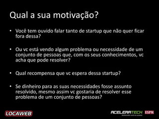 Qual a sua motivação?
• Você tem ouvido falar tanto de startup que não quer ficar
  fora dessa?

• Ou vc está vendo algum problema ou necessidade de um
  conjunto de pessoas que, com os seus conhecimentos, vc
  acha que pode resolver?

• Qual recompensa que vc espera dessa startup?

• Se dinheiro para as suas necessidades fosse assunto
  resolvido, mesmo assim vc gostaria de resolver esse
  problema de um conjunto de pessoas?
 