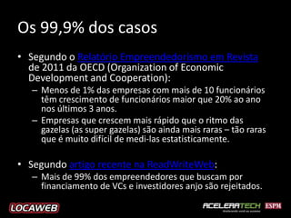 Os 99,9% dos casos
• Segundo o Relatório Empreendedorismo em Revista
  de 2011 da OECD (Organization of Economic
  Development and Cooperation):
  – Menos de 1% das empresas com mais de 10 funcionários
    têm crescimento de funcionários maior que 20% ao ano
    nos últimos 3 anos.
  – Empresas que crescem mais rápido que o ritmo das
    gazelas (as super gazelas) são ainda mais raras – tão raras
    que é muito difícil de medi-las estatisticamente.

• Segundo artigo recente na ReadWriteWeb:
  – Mais de 99% dos empreendedores que buscam por
    financiamento de VCs e investidores anjo são rejeitados.
 