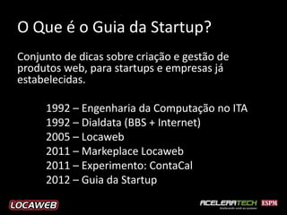 O Que é o Guia da Startup?
Conjunto de dicas sobre criação e gestão de
produtos web, para startups e empresas já
estabelecidas.

     1992 – Engenharia da Computação no ITA
     1992 – Dialdata (BBS + Internet)
     2005 – Locaweb
     2011 – Markeplace Locaweb
     2011 – Experimento: ContaCal
     2012 – Guia da Startup
 