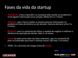 Fases da vida da startup
• Descoberta: o foco é descobrir se o produto web resolve um problema e
  se há alguém interessado nessa solução. Média de 5 a 7 meses.

• Validação: aqui o foco é validar se existem pessoas interessadas no
  produto em troca de dinheiro ou de atenção. Costuma demorar entre 3 a
  5 meses.

• Eficiência: esse é o momento de refinar o modelo de negócio e melhorar a
  eficiência da aquisição de clientes. Mais 5 a 6 meses.

• Escala: se tudo correu bem nas fases anteriores, aqui é o momento de
  pisar no acelerador para fazer a startup crescer. São mais 7 a 9 meses.

• TOTAL: 13 a 18 meses até chegar à fase de escalar.

                                                        Fonte: Startup Genome Report
 