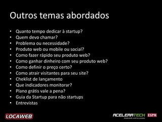 Outros temas abordados
•   Quanto tempo dedicar à startup?
•   Quem devo chamar?
•   Problema ou necessidade?
•   Produto web ou mobile ou social?
•   Como fazer rápido seu produto web?
•   Como ganhar dinheiro com seu produto web?
•   Como definir o preço certo?
•   Como atrair visitantes para seu site?
•   Cheklist de lançamento
•   Que indicadores monitorar?
•   Plano grátis vale a pena?
•   Guia da Startup para não startups
•   Entrevistas
 