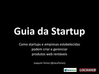 Guia da Startup
 Como startups e empresas estabelecidas
        podem criar e gerenciar
        produtos web rentáveis

          Joaquim Torres (@JocaTorres)
 