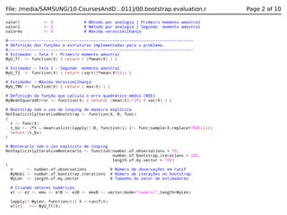 File: /media/SAMSUNG/10-CoursesAndD…011]/00.bootstrap.evaluation.r
valor1
valor2
valormv

<- 0
<- 0
<- 0

# Método por analogia | Primeiro momento amostral
# Método por analogia | Segundo momento amostral
# Máxima verossimilhança

#-----------------------------------------------------------------------------# Definição das funções e estruturas implementadas para o problema.
#-----------------------------------------------------------------------------# Estimador - Teta 1 - Primeiro momento amostral
MyU_T1 <- function(X) { return ( 2*mean(X) ) }
# Estimador - Teta 2 - Segundo momento amostral
MyU_T2 <- function(X) { return (sqrt(3*mean(X^2))) }
# Estimador - Máxima Verossimilhança
MyU_TMV <- function(X) { return ( max(X) ) }
# Definição da função que calcula o erro quadrático médio (MSE)
MyMeanSquaredError <- function(X) { return( (mean(X)-1)^2 + var(X) ) }
# Bootstrap sem o uso de looping de maneira explícita
NotExplicitlyIterativeBootstrap <- function(X, B, func)
{
t <- func(X)
t_bs <- 2*t - mean(unlist(lapply(1:B, function(i) i<- func(sample(X,replace=TRUE)))))
return (t_bs)
}
# Montecarlo sem o uso explicito de looping
NotExplicitlyIterativeMontecarlo <- function(number.of.observations = 10,
number.of.bootstrap.iterations = 200,
length.of.my.vector = 100)
{
n
<- number.of.observations
# Número de observações em runif
MyNobi <- number.of.bootstrap.iterations # Número de iterações no bootstrap
MyLen <- length.of.my.vector
# Tamanho do vetor de estimadores
# Criando vetores numéricos
e1 <- e2 <- emv <- e1B <- e2B <- emvB <- vector(mode="numeric",length=MyLen)
lapply(1:MyLen, function(r){ X <-runif(n)
e1[r]
<<- MyU_T1(X)

Page 2 of 10

 