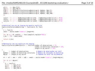 File: /media/SAMSUNG/10-CoursesAndD…011]/00.bootstrap.evaluation.r
e2[r]
emv[r]
e1B[r]
e2B[r]
emvB[r]
})

<<<<<<<<<<-

MyU_T2(X)
MyU_TMV(X)
NotExplicitlyIterativeBootstrap(X, MyNobi, MyU_T1)
NotExplicitlyIterativeBootstrap(X, MyNobi, MyU_T2)
NotExplicitlyIterativeBootstrap(X, MyNobi, MyU_TMV)

valor1 <<- ( 1 - (MyMeanSquaredError(e1B) / MyMeanSquaredError(e1)) )*100
valor2 <<- ( 1 - (MyMeanSquaredError(e2B) / MyMeanSquaredError(e2)) )*100
valormv <<- ( 1 - (MyMeanSquaredError(emvB) / MyMeanSquaredError(emv)))*100
}
# Bootstrap com uso de looping de maneira explícita
ExplicitlyIterativeBootstrap <- function(X, B, func)
{
t <- func(X)
vecB <- vector(mode="numeric",length=B)
for (b in 1:B) vecB[b] <- func(sample(X,replace=TRUE))
t_bs <- 2*t - mean(vecB)
return (t_bs)
}
# Montecarlo com uso explicito de looping
ExplicitlyIterativeMontecarlo <- function(number.of.observations = 10,
number.of.bootstrap.iterations = 200,
length.of.my.vector = 100)
{
n
<- number.of.observations
# Número de observações em runif
MyNobi <- number.of.bootstrap.iterations # Número de iterações no bootstrap
MyLen <- length.of.my.vector
# Tamanho do vetor de estimadores
e1 <- e2 <- emv <- e1B <- e2B <- emvB <- vector(mode="numeric",length=MyLen)
for (r in 1:MyLen)
{
X <- runif(n)
e1[r]
<- MyU_T1(X)
e2[r]
<- MyU_T2(X)
emv[r] <- MyU_TMV(X)

Page 3 of 10

 