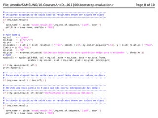 File: /media/SAMSUNG/10-CoursesAndD…011]/00.bootstrap.evaluation.r

Page 8 of 10

#-----------------------------------------------------------------------------# Iniciando dispositivo de saída caso os resultados devam ser salvos em disco
#-----------------------------------------------------------------------------if (my.save.result)
{
save.name <- paste('saved.result.03[',my.end.of.sequence,'].pdf', sep='')
pdf(file = save.name, onefile = TRUE)
}
# PLOT CONFIG
my.col
<- 'green'
my.type
<- c("p","r")
my.pch
<- 20
my.scales <- list(x = list( relation = "free", limits = c(1, my.end.of.sequence*1.5)), y = list( relation = "free",
limits = c(-50, 50)))
my.xlab
<- "B"
my.ylab
<- expression(paste('Estimativa bootstrap do erro quadrático médio para o estimador ', theta[mv]))
# PLOT
myplot03 <- xyplot(pE3~MyB, col = my.col, type = my.type, data = my.data.frame,
scales = my.scales, xlab = my.xlab, ylab = my.ylab, pch=my.pch)
if (!my.save.result) x11()
print(myplot03)
#-----------------------------------------------------------------------------# Encerrando dispositivo de saída caso os resultados devam ser salvos em disco
#-----------------------------------------------------------------------------if (my.save.result) { dev.off() }
#-----------------------------------------------------------------------------# Abrindo uma nova janela no X para que não ocorra sobreposição das demais
#-----------------------------------------------------------------------------if (!my.save.result) x11(title="Confrontando as Estimativas Obtidas")
#-----------------------------------------------------------------------------# Iniciando dispositivo de saída caso os resultados devam ser salvos em disco
#-----------------------------------------------------------------------------if (my.save.result)
{
save.name <- paste('saved.result.04[',my.end.of.sequence,'].pdf', sep='')
pdf(file = save.name, onefile = TRUE)

 