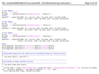 File: /media/SAMSUNG/10-CoursesAndD…011]/00.bootstrap.evaluation.r

Page 9 of 10

}
# PLOT CONFIG
my.col
<- 'black'
my.ylab
<- expression(paste('Estimativa para ', theta[1]))
# PLOT
myplot01 <- xyplot(pE1~MyB, col = my.col, type = my.type, data = my.data.frame,
scales = my.scales, xlab = my.xlab, ylab = my.ylab, pch=my.pch)
# PLOT CONFIG
my.col
<- 'red'
my.ylab
<- expression(paste('Estimativa para ', theta[2]))
# PLOT
myplot02 <- xyplot(pE2~MyB, col = my.col, type = my.type, data = my.data.frame,
scales = my.scales, xlab = my.xlab, ylab = my.ylab, pch=my.pch)
# PLOT CONFIG
my.col
<- 'green'
my.ylab
<- expression(paste('Estimativa para ', theta[mv]))
# PLOT
myplot03 <- xyplot(pE3~MyB, col = my.col, type = my.type, data = my.data.frame,
scales = my.scales, xlab = my.xlab, ylab = my.ylab, pch=my.pch)
#PLOT
print(myplot01, position=c(0.1,0.1,1,1),split=c(1,1,2,2),more=T)
print(myplot02, position=c(0.1,0.1,1,1),split=c(1,2,2,2),more=T)
print(myplot03, position=c(0.1,0.1,1,1),split=c(2,1,2,2),more=F)
#-----------------------------------------------------------------------------# Encerrando dispositivo de saída caso os resultados devam ser salvos em disco
#-----------------------------------------------------------------------------if (my.save.result) { dev.off() }
#-----------------------------------------------------------------------------# Escrevendo os dados obtidos em disco
#-----------------------------------------------------------------------------if (my.data.frame.save.result)
{
my.file.name <- paste('Dados.Gerados.Em.',format(Sys.time(), "[Data.%F][Hora.%H.%M.%S]."),'[B.',my.start.of.sequen
ce,'.',my.end.of.sequence,'.',my.jump.of.sequence,']','.txt', sep='')
write.table(my.data.frame, file=my.file.name)

 