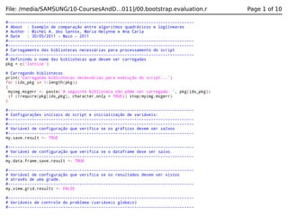 File: /media/SAMSUNG/10-CoursesAndD…011]/00.bootstrap.evaluation.r
#-----------------------------------------------------------------------------# About : Exemplo de comparação entre algoritmos quadráticos e loglineares
# Author : Michel A. dos Santos, Maria Helynne e Ana Carla
# Date
: 30/05/2011 - Maio - 2011
#-----------------------------------------------------------------------------#-----------------------------------------------------------------------------# Carregamento das bibliotecas necessárias para processamento do script
#-----------------------------------------------------------------------------# Definindo o nome das bibliotecas que devem ser carregadas
pkg = c('lattice')
# Carregando bibliotecas
print('Carregando bibliotecas necessárias para execução do script...')
for (idx_pkg in 1:length(pkg))
{
myimg.msgerr <- paste('A seguinte biblioteca não pôde ser carregada: ', pkg[idx_pkg])
if (!require(pkg[idx_pkg], character.only = TRUE)) stop(myimg.msgerr)
}
#-----------------------------------------------------------------------------# Configurações iniciais do script e inicialização de variáveis:
#-----------------------------------------------------------------------------#-----------------------------------------------------------------------------# Variável de configuração que verifica se os gráficos devem ser salvos
#-----------------------------------------------------------------------------my.save.result <- TRUE
#-----------------------------------------------------------------------------# Variável de configuração que verifica se o dataframe deve ser salvo
#-----------------------------------------------------------------------------my.data.frame.save.result <- TRUE
#-----------------------------------------------------------------------------# Variável de configuração que verifica se os resultados devem ser vistos
# através de uma grade.
#-----------------------------------------------------------------------------my.view.grid.results <- FALSE
#-----------------------------------------------------------------------------# Variáveis de controle do problema (variáveis globais)
#------------------------------------------------------------------------------

Page 1 of 10

 