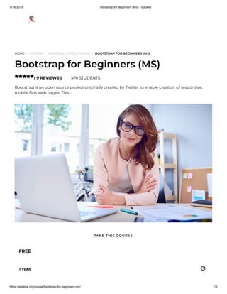 9/16/2019 Bootstrap for Beginners (MS) - Edukite
https://edukite.org/course/bootstrap-for-beginners-ms/ 1/9
HOME / COURSE / PERSONAL DEVELOPMENT / BOOTSTRAP FOR BEGINNERS (MS)
Bootstrap for Beginners (MS)
( 9 REVIEWS ) 476 STUDENTS
Bootstrap is an open source project originally created by Twitter to enable creation of responsive,
mobile rst web pages. This …

FREE
1 YEAR
TAKE THIS COURSE
 