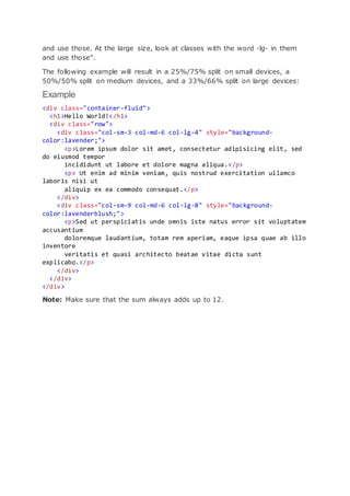 and use those. At the large size, look at classes with the word -lg- in them
and use those".
The following example will result in a 25%/75% split on small devices, a
50%/50% split on medium devices, and a 33%/66% split on large devices:
Example
<div class="container-fluid">
<h1>Hello World!</h1>
<div class="row">
<div class="col-sm-3 col-md-6 col-lg-4" style="background-
color:lavender;">
<p>Lorem ipsum dolor sit amet, consectetur adipisicing elit, sed
do eiusmod tempor
incididunt ut labore et dolore magna aliqua.</p>
<p> Ut enim ad minim veniam, quis nostrud exercitation ullamco
laboris nisi ut
aliquip ex ea commodo consequat.</p>
</div>
<div class="col-sm-9 col-md-6 col-lg-8" style="background-
color:lavenderblush;">
<p>Sed ut perspiciatis unde omnis iste natus error sit voluptatem
accusantium
doloremque laudantium, totam rem aperiam, eaque ipsa quae ab illo
inventore
veritatis et quasi architecto beatae vitae dicta sunt
explicabo.</p>
</div>
</div>
</div>
Note: Make sure that the sum always adds up to 12.
 