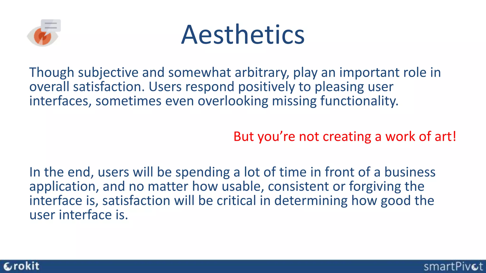 Aesthetics
Though subjective and somewhat arbitrary, play an important role in
overall satisfaction. Users respond positively to pleasing user
interfaces, sometimes even overlooking missing functionality.
But you’re not creating a work of art!
In the end, users will be spending a lot of time in front of a business
application, and no matter how usable, consistent or forgiving the
interface is, satisfaction will be critical in determining how good the
user interface is.
 