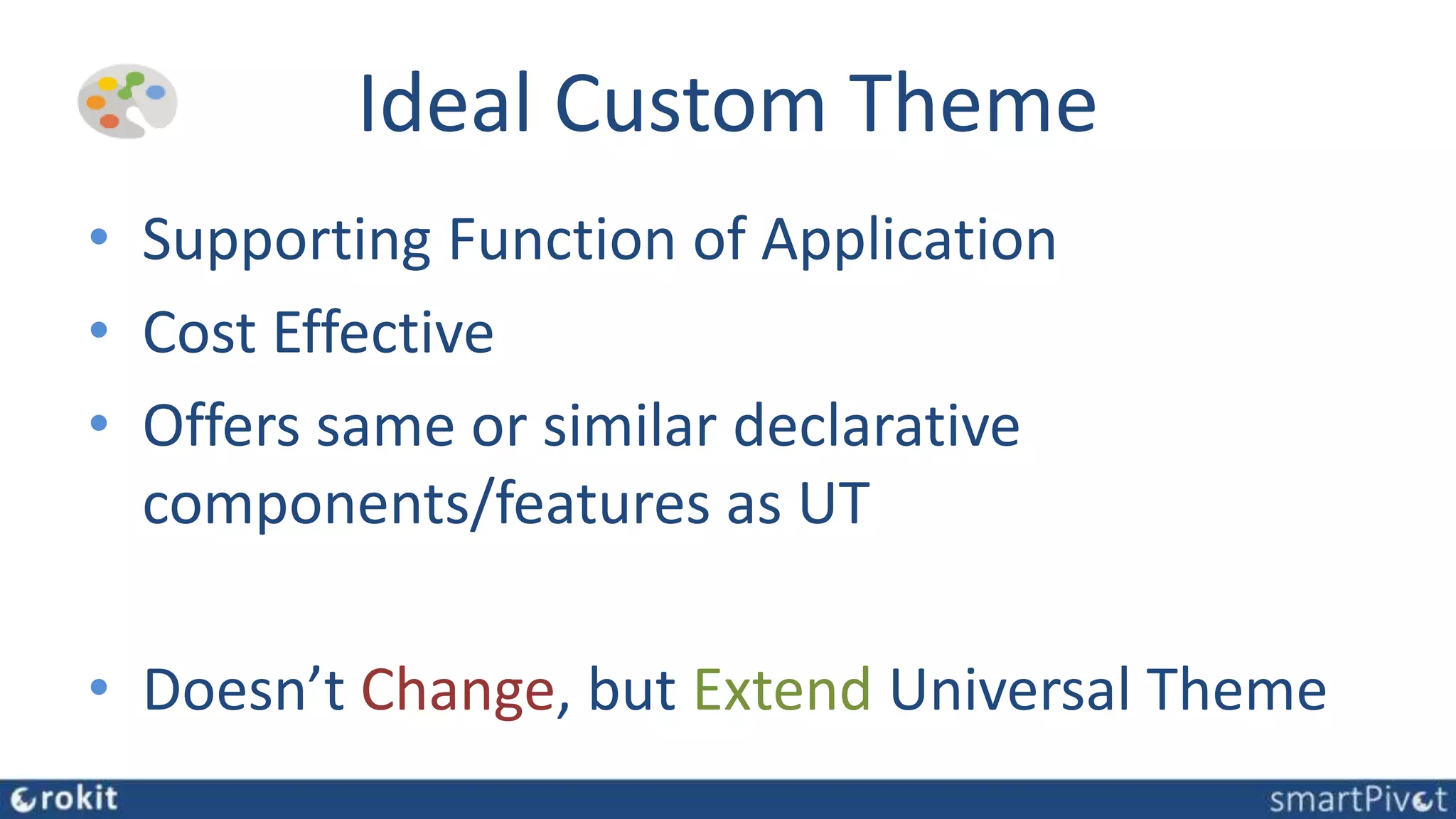 Ideal Custom Theme
• Supporting Function of Application
• Cost Effective
• Offers same or similar declarative
components/features as UT
• Doesn’t Change, but Extend Universal Theme
 