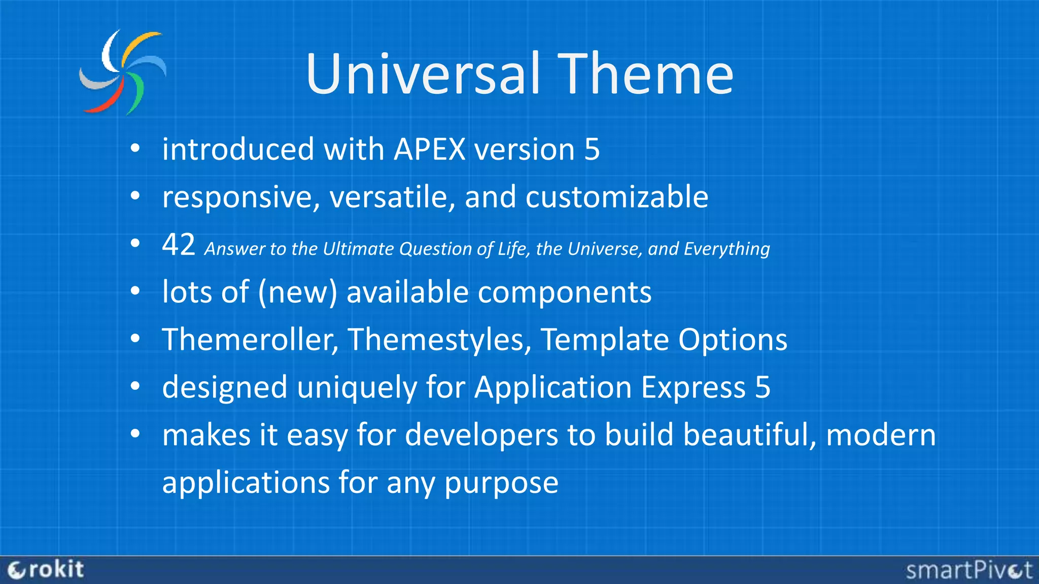 Universal Theme
• introduced with APEX version 5
• responsive, versatile, and customizable
• 42 Answer to the Ultimate Question of Life, the Universe, and Everything
• lots of (new) available components
• Themeroller, Themestyles, Template Options
• designed uniquely for Application Express 5
• makes it easy for developers to build beautiful, modern
applications for any purpose
 