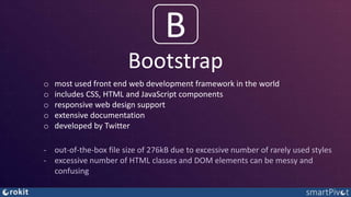 Bootstrap
B
o most used front end web development framework in the world
o includes CSS, HTML and JavaScript components
o responsive web design support
o extensive documentation
o developed by Twitter
‐ out-of-the-box file size of 276kB due to excessive number of rarely used styles
‐ excessive number of HTML classes and DOM elements can be messy and
confusing
 