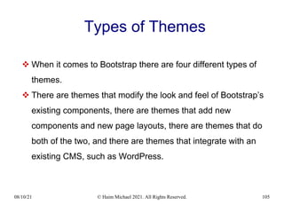 08/10/21 © Haim Michael 2021. All Rights Reserved. 105
Types of Themes
 When it comes to Bootstrap there are four different types of
themes.
 There are themes that modify the look and feel of Bootstrap’s
existing components, there are themes that add new
components and new page layouts, there are themes that do
both of the two, and there are themes that integrate with an
existing CMS, such as WordPress.
 