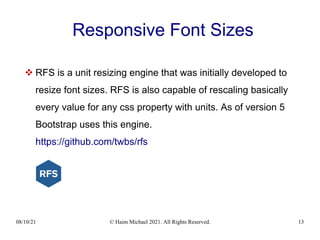 08/10/21 © Haim Michael 2021. All Rights Reserved. 13
Responsive Font Sizes
 RFS is a unit resizing engine that was initially developed to
resize font sizes. RFS is also capable of rescaling basically
every value for any css property with units. As of version 5
Bootstrap uses this engine.
https://github.com/twbs/rfs
 