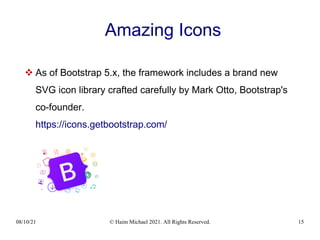 08/10/21 © Haim Michael 2021. All Rights Reserved. 15
Amazing Icons
 As of Bootstrap 5.x, the framework includes a brand new
SVG icon library crafted carefully by Mark Otto, Bootstrap's
co-founder.
https://icons.getbootstrap.com/
 