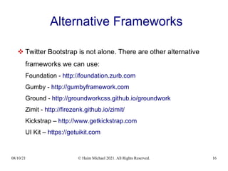 08/10/21 © Haim Michael 2021. All Rights Reserved. 16
Alternative Frameworks
 Twitter Bootstrap is not alone. There are other alternative
frameworks we can use:
Foundation - http://foundation.zurb.com
Gumby - http://gumbyframework.com
Ground - http://groundworkcss.github.io/groundwork
Zimit - http://firezenk.github.io/zimit/
Kickstrap – http://www.getkickstrap.com
UI Kit – https://getuikit.com
 