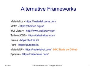 08/10/21 © Haim Michael 2021. All Rights Reserved. 17
Alternative Frameworks
Materialize - https://materializecss.com
Metro - https://themes.org.ua
YUI Library - http://www.yuilibrary.com
TailwindCSS - https://tailwindcss.com/
Bulma - https://bulma.io/
Pure - https://purecss.io/
MaterialUI - https://material-ui.com/ 66K Starts on Github
Spectre - https://material-ui.com/
 