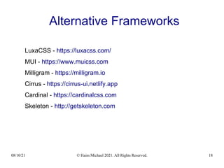 08/10/21 © Haim Michael 2021. All Rights Reserved. 18
Alternative Frameworks
LuxaCSS - https://luxacss.com/
MUI - https://www.muicss.com
Milligram - https://milligram.io
Cirrus - https://cirrus-ui.netlify.app
Cardinal - https://cardinalcss.com
Skeleton - http://getskeleton.com
 