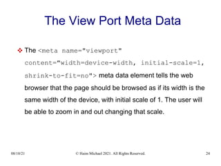 08/10/21 © Haim Michael 2021. All Rights Reserved. 24
The View Port Meta Data
 The <meta name="viewport"
content="width=device-width, initial-scale=1,
shrink-to-fit=no"> meta data element tells the web
browser that the page should be browsed as if its width is the
same width of the device, with initial scale of 1. The user will
be able to zoom in and out changing that scale.
 