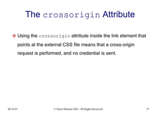 08/10/21 © Haim Michael 2021. All Rights Reserved. 27
The crossorigin Attribute
 Using the crossorigin attribute inside the link element that
points at the external CSS file means that a cross-origin
request is performed, and no credential is sent.
 