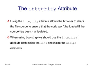 08/10/21 © Haim Michael 2021. All Rights Reserved. 28
The integrity Attribute
 Using the integrity attribute allows the browser to check
the file source to ensure that the code won't be loaded if the
source has been manipulated.
 When using bootstrap we should use the integrity
attribute both inside the link and inside the script
elements.
 