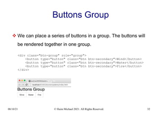 08/10/21 © Haim Michael 2021. All Rights Reserved. 32
Buttons Group
 We can place a series of buttons in a group. The buttons will
be rendered together in one group.
<div class="btn-group" role="group">
<button type="button" class="btn btn-secondary">Wind</button>
<button type="button" class="btn btn-secondary">Water</button>
<button type="button" class="btn btn-secondary">Fire</button>
</div>
 