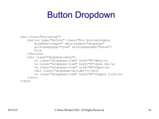 08/10/21 © Haim Michael 2021. All Rights Reserved. 34
Button Dropdown
<div class="btn-group">
<button type="button" class="btn btn-secondary
dropdown-toggle" data-toggle="dropdown"
aria-haspopup="true" aria-expanded="false">
File
</button>
<div class="dropdown-menu">
<a class="dropdown-item" href="#">New</a>
<a class="dropdown-item" href="#">Save As</a>
<a class="dropdown-item" href="#">Open</a>
<div class="dropdown-divider"></div>
<a class="dropdown-item" href="#">Simple Link</a>
</div>
</div>
 