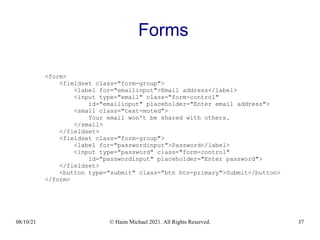08/10/21 © Haim Michael 2021. All Rights Reserved. 37
Forms
<form>
<fieldset class="form-group">
<label for="emailinput">Email address</label>
<input type="email" class="form-control"
id="emailinput" placeholder="Enter email address">
<small class="text-muted">
Your email won't be shared with others.
</small>
</fieldset>
<fieldset class="form-group">
<label for="passwordinput">Password</label>
<input type="password" class="form-control"
id="passwordinput" placeholder="Enter password">
</fieldset>
<button type="submit" class="btn btn-primary">Submit</button>
</form>
 