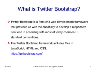 08/10/21 © Haim Michael 2021. All Rights Reserved. 4
What is Twitter Bootstrap?
 Twitter Bootstrap is a front end web development framework
that provides us with the capability to develop a responsive
front end in according with most of today common UI
standard conventions.
 The Twitter Bootstrap framework includes files in
JavaScript, HTML and CSS.
https://getbootstrap.com/
 
