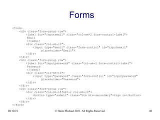08/10/21 © Haim Michael 2021. All Rights Reserved. 40
Forms
<form>
<div class="form-group row">
<label for="inputemail" class="col-sm-2 form-control-label">
Email
</label>
<div class="col-sm-10">
<input type="email" class="form-control" id="inputemail"
placeholder="Email">
</div>
</div>
<div class="form-group row">
<label for="inputpassword" class="col-sm-2 form-control-label">
Password
</label>
<div class="col-sm-10">
<input type="password" class="form-control" id="inputpassword"
placeholder="Password">
</div>
</div>
<div class="form-group row">
<div class="col-sm-offset-2 col-sm-10">
<button type="submit" class="btn btn-secondary">Sign in</button>
</div>
</div>
</form>
 