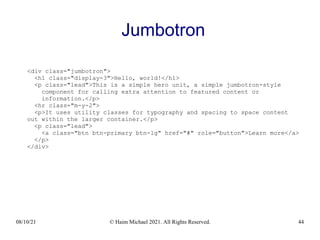 08/10/21 © Haim Michael 2021. All Rights Reserved. 44
Jumbotron
<div class="jumbotron">
<h1 class="display-3">Hello, world!</h1>
<p class="lead">This is a simple hero unit, a simple jumbotron-style
component for calling extra attention to featured content or
information.</p>
<hr class="m-y-2">
<p>It uses utility classes for typography and spacing to space content
out within the larger container.</p>
<p class="lead">
<a class="btn btn-primary btn-lg" href="#" role="button">Learn more</a>
</p>
</div>
 