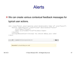 08/10/21 © Haim Michael 2021. All Rights Reserved. 47
Alerts
 We can create various contextual feedback messages for
typical user actions.
<div class="alert alert-warning alert-dismissible fade in" role="alert">
<button type="button" class="close" data-dismiss="alert"
aria-label="Close">
<span aria-hidden="true">&times;</span>
</button>
<strong>Becarefule!</strong> You should debug your code!
</div>
 