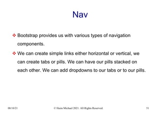 08/10/21 © Haim Michael 2021. All Rights Reserved. 51
Nav
 Bootstrap provides us with various types of navigation
components.
 We can create simple links either horizontal or vertical, we
can create tabs or pills. We can have our pills stacked on
each other. We can add dropdowns to our tabs or to our pills.
 
