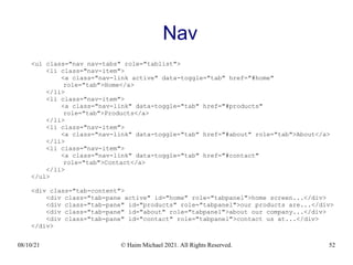 08/10/21 © Haim Michael 2021. All Rights Reserved. 52
Nav
<ul class="nav nav-tabs" role="tablist">
<li class="nav-item">
<a class="nav-link active" data-toggle="tab" href="#home"
role="tab">Home</a>
</li>
<li class="nav-item">
<a class="nav-link" data-toggle="tab" href="#products"
role="tab">Products</a>
</li>
<li class="nav-item">
<a class="nav-link" data-toggle="tab" href="#about" role="tab">About</a>
</li>
<li class="nav-item">
<a class="nav-link" data-toggle="tab" href="#contact"
role="tab">Contact</a>
</li>
</ul>
<div class="tab-content">
<div class="tab-pane active" id="home" role="tabpanel">home screen...</div>
<div class="tab-pane" id="products" role="tabpanel">our products are...</div>
<div class="tab-pane" id="about" role="tabpanel">about our company...</div>
<div class="tab-pane" id="contact" role="tabpanel">contact us at...</div>
</div>
 