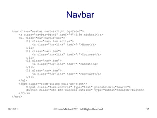 08/10/21 © Haim Michael 2021. All Rights Reserved. 55
Navbar
<nav class="navbar navbar-light bg-faded">
<a class="navbar-brand" href="#">life michael</a>
<ul class="nav navbar-nav">
<li class="nav-item active">
<a class="nav-link" href="#">Home</a>
</li>
<li class="nav-item">
<a class="nav-link" href="#">Courses</a>
</li>
<li class="nav-item">
<a class="nav-link" href="#">About</a>
</li>
<li class="nav-item">
<a class="nav-link" href="#">Contact</a>
</li>
</ul>
<form class="form-inline pull-xs-right">
<input class="form-control" type="text" placeholder="Search">
<button class="btn btn-success-outline" type="submit">Search</button>
</form>
</nav>
 