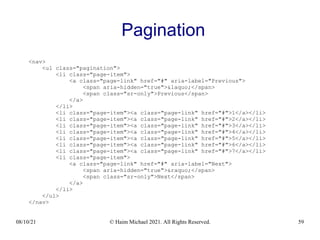 08/10/21 © Haim Michael 2021. All Rights Reserved. 59
Pagination
<nav>
<ul class="pagination">
<li class="page-item">
<a class="page-link" href="#" aria-label="Previous">
<span aria-hidden="true">&laquo;</span>
<span class="sr-only">Previous</span>
</a>
</li>
<li class="page-item"><a class="page-link" href="#">1</a></li>
<li class="page-item"><a class="page-link" href="#">2</a></li>
<li class="page-item"><a class="page-link" href="#">3</a></li>
<li class="page-item"><a class="page-link" href="#">4</a></li>
<li class="page-item"><a class="page-link" href="#">5</a></li>
<li class="page-item"><a class="page-link" href="#">6</a></li>
<li class="page-item"><a class="page-link" href="#">7</a></li>
<li class="page-item">
<a class="page-link" href="#" aria-label="Next">
<span aria-hidden="true">&raquo;</span>
<span class="sr-only">Next</span>
</a>
</li>
</ul>
</nav>
 
