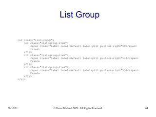 08/10/21 © Haim Michael 2021. All Rights Reserved. 64
List Group
<ul class="list-group">
<li class="list-group-item">
<span class="label label-default label-pill pull-xs-right">8</span>
Israel
</li>
<li class="list-group-item">
<span class="label label-default label-pill pull-xs-right">42</span>
France
</li>
<li class="list-group-item">
<span class="label label-default label-pill pull-xs-right">56</span>
Canada
</li>
</ul>
 