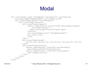 08/10/21 © Haim Michael 2021. All Rights Reserved. 67
Modal
<div class="modal fade" id="myModal" tabindex="-1" role="dialog"
aria-labelledby="myModalLabel" aria-hidden="true">
<div class="modal-dialog" role="document">
<div class="modal-content">
<div class="modal-header">
<button type="button" class="close" data-dismiss="modal"
aria-label="Close">
<span aria-hidden="true">&times;</span>
</button>
<h4 class="modal-title" id="myModalLabel">
Our Dialog Title
</h4>
</div>
<div class="modal-body">
Bla bla bla. Bla bla bla. Bla bla bla. Bla bla bla. Bla bla
</div>
<div class="modal-footer">
<button type="button" class="btn btn-secondary"
data-dismiss="modal">Close</button>
<button type="button" class="btn btn-primary">
Save changes</button>
</div>
</div>
</div>
</div>
 