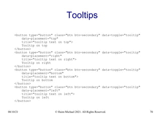 08/10/21 © Haim Michael 2021. All Rights Reserved. 70
Tooltips
<button type="button" class="btn btn-secondary" data-toggle="tooltip"
data-placement="top"
title="tooltip text on top">
Tooltip on top
</button>
<button type="button" class="btn btn-secondary" data-toggle="tooltip"
data-placement="right"
title="tooltip text on right">
Tooltip on right
</button>
<button type="button" class="btn btn-secondary" data-toggle="tooltip"
data-placement="bottom"
title="tooltip text on bottom">
Tooltip on bottom
</button>
<button type="button" class="btn btn-secondary" data-toggle="tooltip"
data-placement="left"
title="tooltip text on left">
Tooltip on left
</button>
 
