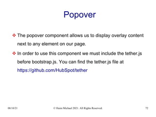 08/10/21 © Haim Michael 2021. All Rights Reserved. 72
Popover
 The popover component allows us to display overlay content
next to any element on our page.
 In order to use this component we must include the tether.js
before bootstrap.js. You can find the tether.js file at
https://github.com/HubSpot/tether
 
