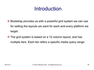 08/10/21 © Haim Michael 2021. All Rights Reserved. 86
Introduction
 Bootstrap provides us with a powerful grid system we can use
for setting the layouts we want for each and every platform we
target.
 The grid system is based on a 12 column layout, and has
multiple tiers. Each tier refers a specific media query range.
 