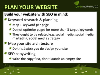 PLAN YOUR WEBSITEBuild your website with SEO in mind:Keyword research & planningMap 1 keyword per pageDo not optimize pages for more than 3 target keywordsThey ought to be related e.g. social media, social media marketing, social media strategyMap your site architecture Do this before you do design your siteSEO copywriting write the copy first, don’t launch an empty site
