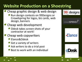 Website Production on a ShoestringCheap graphic design & web design Run design contests on 99Designs or Crowdspring for logos, biz cards, web design, bannersCheap web developmentOdesk takes screen shots of your contractor at work!Cheap web copywritersElance & OdeskGet a variety of writersAsk writers to do a trial postBest to work with an individual