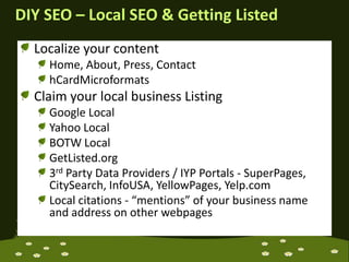DIY SEO – Local SEO & Getting ListedLocalize your contentHome, About, Press, ContacthCardMicroformatsClaim your local business ListingGoogle LocalYahoo LocalBOTW LocalGetListed.org3rd Party Data Providers / IYP Portals - SuperPages, CitySearch, InfoUSA, YellowPages, Yelp.comLocal citations - “mentions” of your business name and address on other webpages