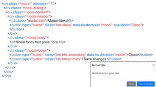 <div class="modal" tabindex="-1">
<div class="modal-dialog">
<div class="modal-content">
<div class="modal-header">
<h5 class="modal-title">Modal title</h5>
<button type="button" class="btn-close" data-bs-dismiss="modal" aria-label="Close">
</button>
</div>
<div class="modal-body">
<p>Modal body text goes here.</p>
</div>
<div class="modal-footer">
<button type="button" class="btn btn-secondary" data-bs-dismiss="modal">Close</button>
<button type="button" class="btn btn-primary">Save changes</button>
</div>
</div>
</div>
</div>
 