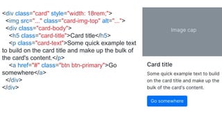 <div class="card" style="width: 18rem;">
<img src="..." class="card-img-top" alt="...">
<div class="card-body">
<h5 class="card-title">Card title</h5>
<p class="card-text">Some quick example text
to build on the card title and make up the bulk of
the card's content.</p>
<a href="#" class="btn btn-primary">Go
somewhere</a>
</div>
</div>
 