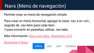 Permite crear un menú de navegación simple.
Para crear un menú horizontal, agregar la clase .nav a un <ul>,
seguido de .nav-item para cada item.
Y para convertir en pestañas, utilizar .nav-tabs
Más información: Navs and tabs · Bootstrap v5.0
Bootstrap 4 Navs
Navs (Menú de navegación)
 