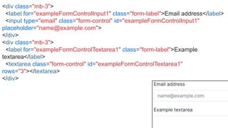 <div class="mb-3">
<label for="exampleFormControlInput1" class="form-label">Email address</label>
<input type="email" class="form-control" id="exampleFormControlInput1"
placeholder="name@example.com">
</div>
<div class="mb-3">
<label for="exampleFormControlTextarea1" class="form-label">Example
textarea</label>
<textarea class="form-control" id="exampleFormControlTextarea1"
rows="3"></textarea>
</div>
 
