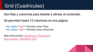 Son ﬁlas y columnas para diseñar y alinear el contenido.
Se permiten hasta 12 columnas en una página.
<div class="row"> Permite crear Filas
<div class="col"> Permite crear columnas
Más información: Bootstrap 5 Grid Basic
Grid system · Bootstrap v5.0
Grid (Cuadrículas)
 